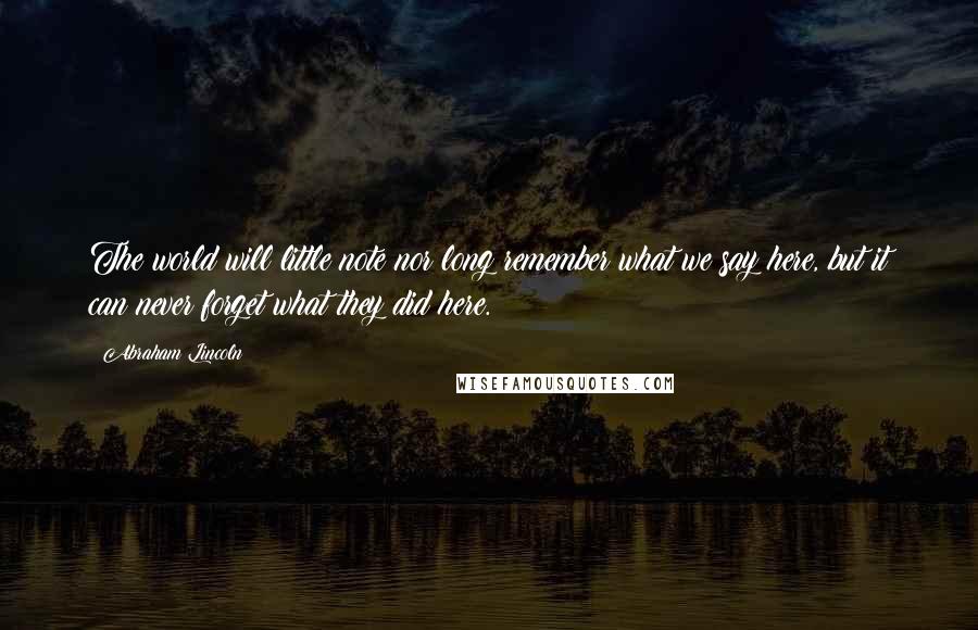 Abraham Lincoln Quotes: The world will little note nor long remember what we say here, but it can never forget what they did here.