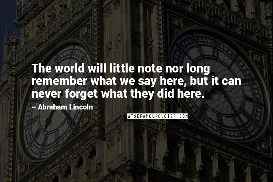 Abraham Lincoln Quotes: The world will little note nor long remember what we say here, but it can never forget what they did here.