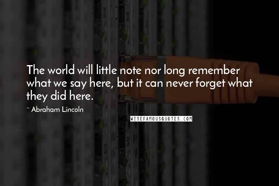 Abraham Lincoln Quotes: The world will little note nor long remember what we say here, but it can never forget what they did here.