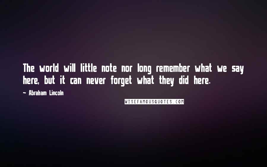Abraham Lincoln Quotes: The world will little note nor long remember what we say here, but it can never forget what they did here.