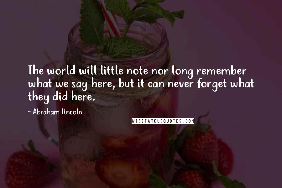 Abraham Lincoln Quotes: The world will little note nor long remember what we say here, but it can never forget what they did here.