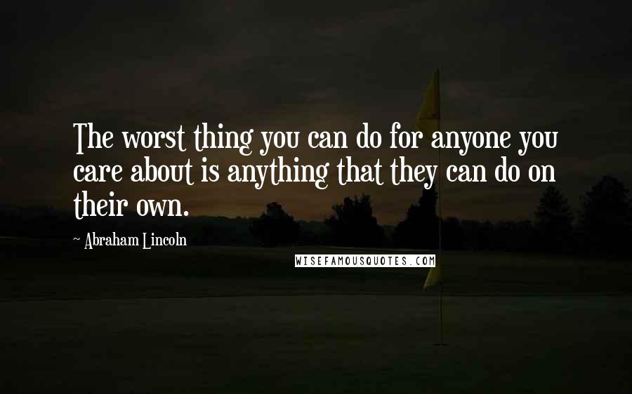 Abraham Lincoln Quotes: The worst thing you can do for anyone you care about is anything that they can do on their own.