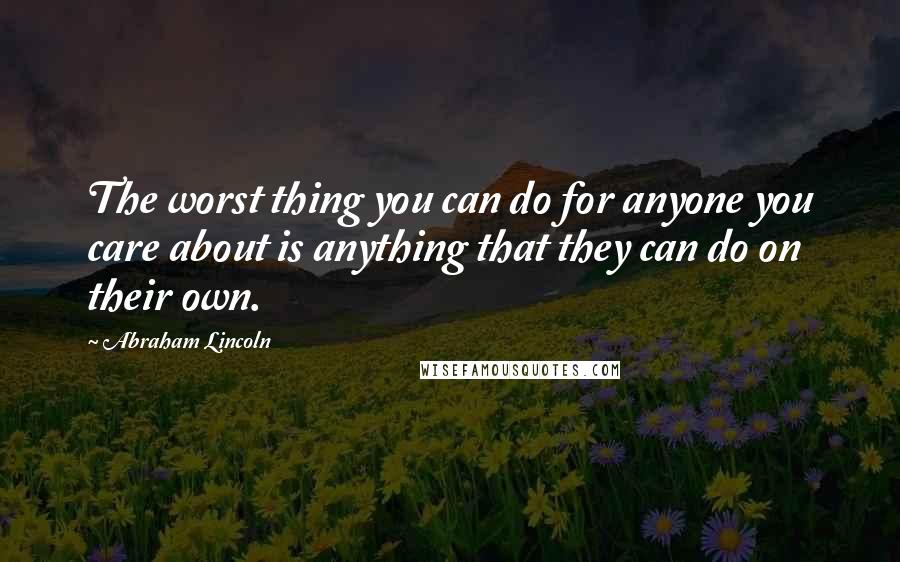 Abraham Lincoln Quotes: The worst thing you can do for anyone you care about is anything that they can do on their own.