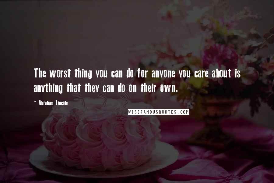 Abraham Lincoln Quotes: The worst thing you can do for anyone you care about is anything that they can do on their own.