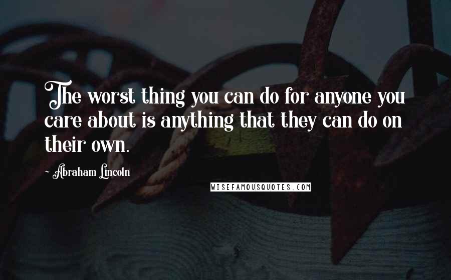 Abraham Lincoln Quotes: The worst thing you can do for anyone you care about is anything that they can do on their own.