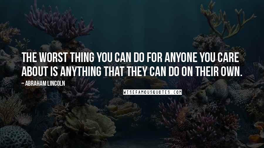 Abraham Lincoln Quotes: The worst thing you can do for anyone you care about is anything that they can do on their own.