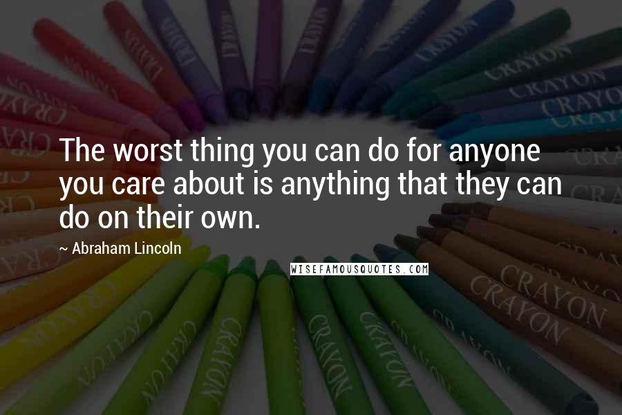 Abraham Lincoln Quotes: The worst thing you can do for anyone you care about is anything that they can do on their own.