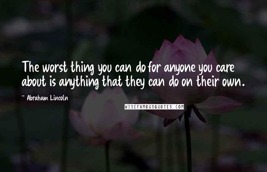 Abraham Lincoln Quotes: The worst thing you can do for anyone you care about is anything that they can do on their own.