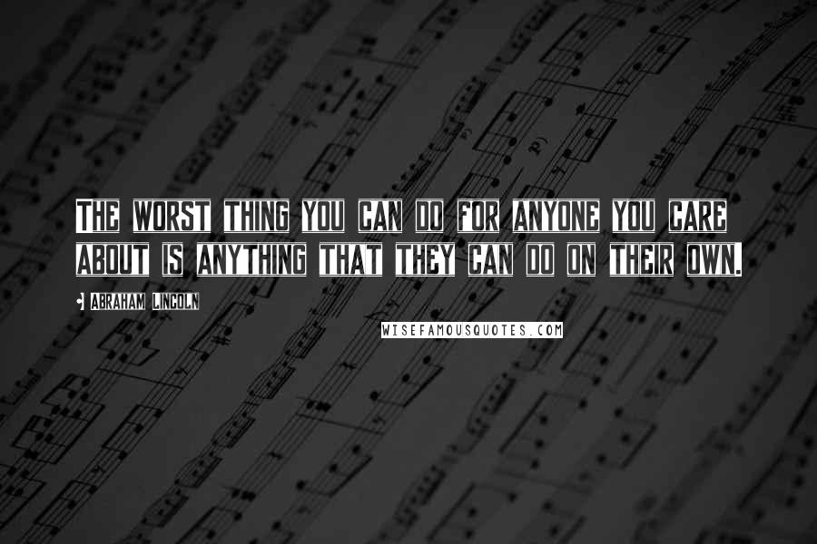 Abraham Lincoln Quotes: The worst thing you can do for anyone you care about is anything that they can do on their own.