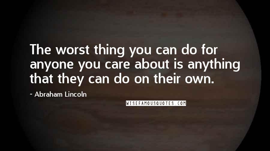 Abraham Lincoln Quotes: The worst thing you can do for anyone you care about is anything that they can do on their own.