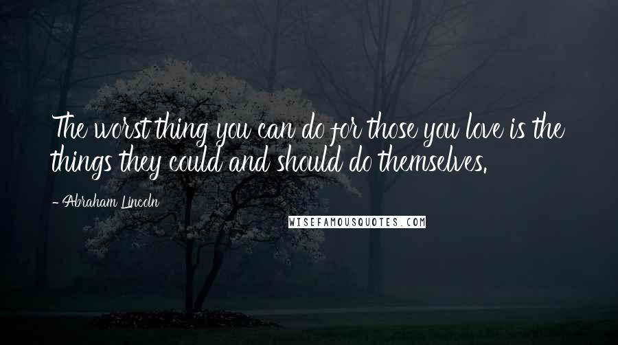 Abraham Lincoln Quotes: The worst thing you can do for those you love is the things they could and should do themselves.