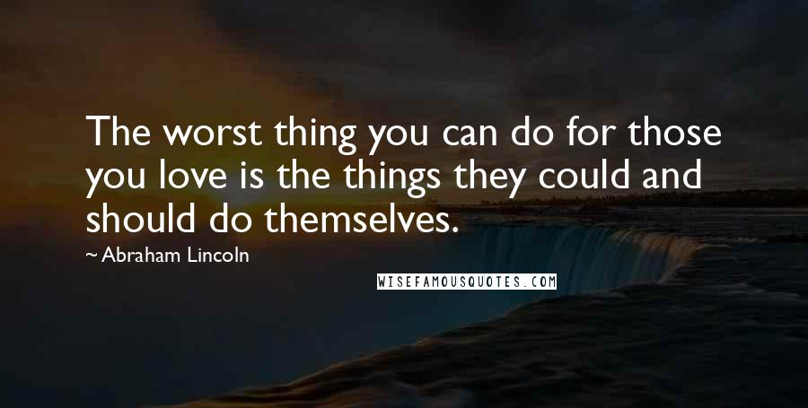 Abraham Lincoln Quotes: The worst thing you can do for those you love is the things they could and should do themselves.