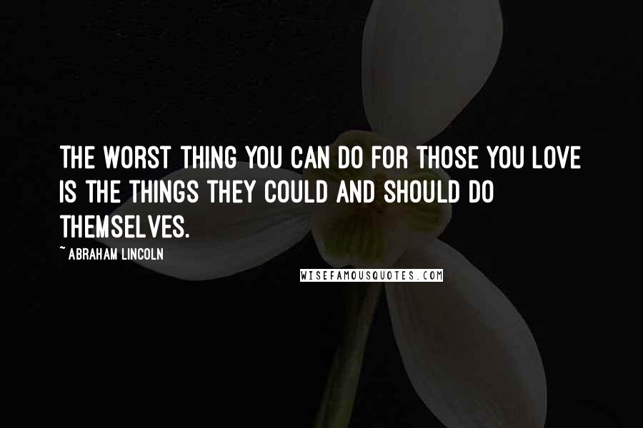 Abraham Lincoln Quotes: The worst thing you can do for those you love is the things they could and should do themselves.