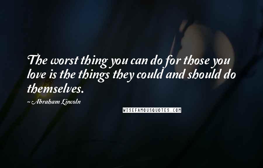 Abraham Lincoln Quotes: The worst thing you can do for those you love is the things they could and should do themselves.