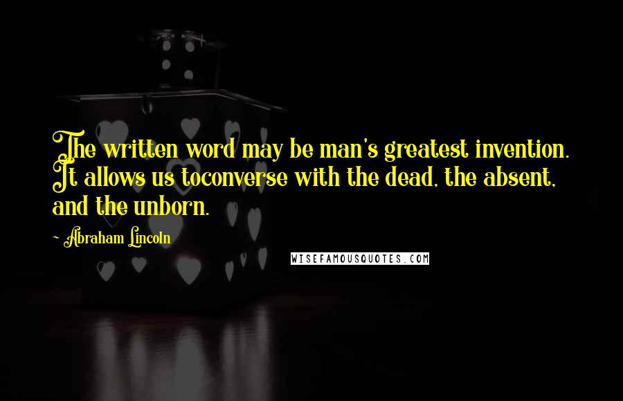 Abraham Lincoln Quotes: The written word may be man's greatest invention. It allows us toconverse with the dead, the absent, and the unborn.