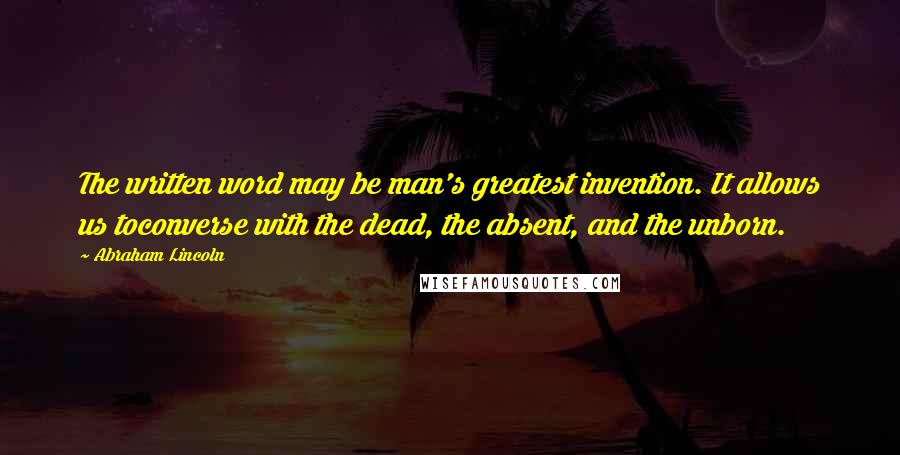 Abraham Lincoln Quotes: The written word may be man's greatest invention. It allows us toconverse with the dead, the absent, and the unborn.