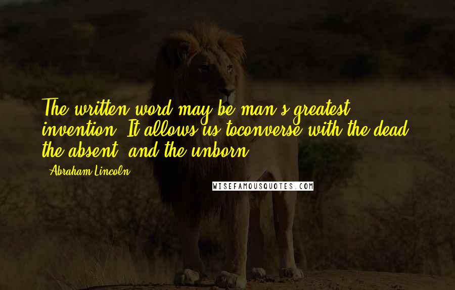 Abraham Lincoln Quotes: The written word may be man's greatest invention. It allows us toconverse with the dead, the absent, and the unborn.