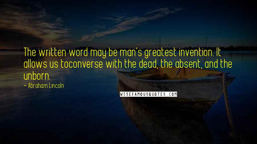 Abraham Lincoln Quotes: The written word may be man's greatest invention. It allows us toconverse with the dead, the absent, and the unborn.