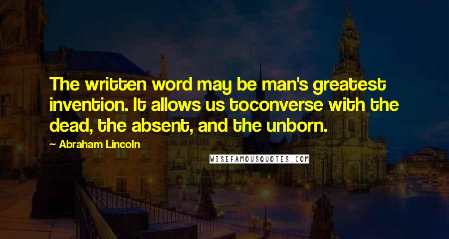 Abraham Lincoln Quotes: The written word may be man's greatest invention. It allows us toconverse with the dead, the absent, and the unborn.