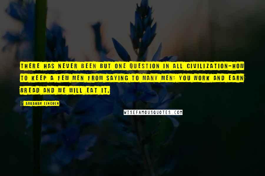 Abraham Lincoln Quotes: There has never been but one question in all civilization-how to keep a few men from saying to many men: You work and earn bread and we will eat it.