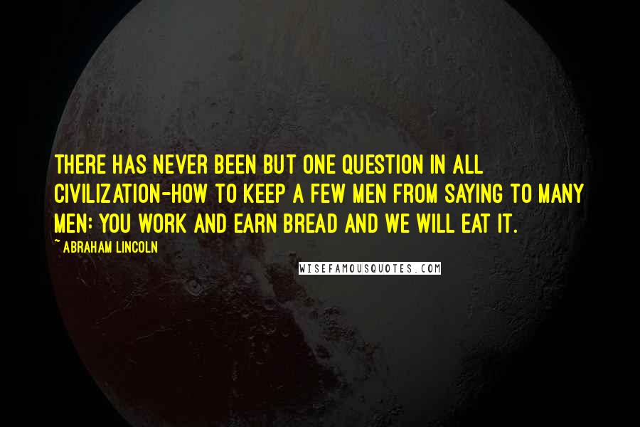 Abraham Lincoln Quotes: There has never been but one question in all civilization-how to keep a few men from saying to many men: You work and earn bread and we will eat it.