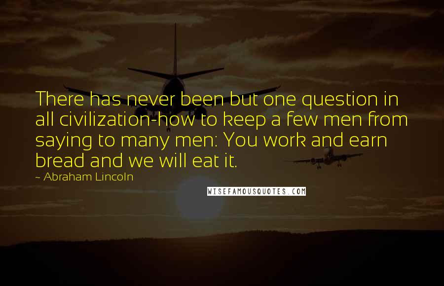 Abraham Lincoln Quotes: There has never been but one question in all civilization-how to keep a few men from saying to many men: You work and earn bread and we will eat it.