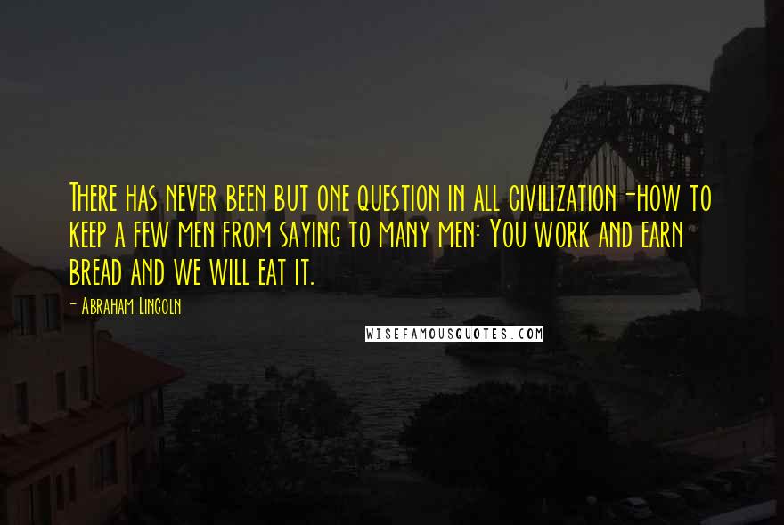 Abraham Lincoln Quotes: There has never been but one question in all civilization-how to keep a few men from saying to many men: You work and earn bread and we will eat it.