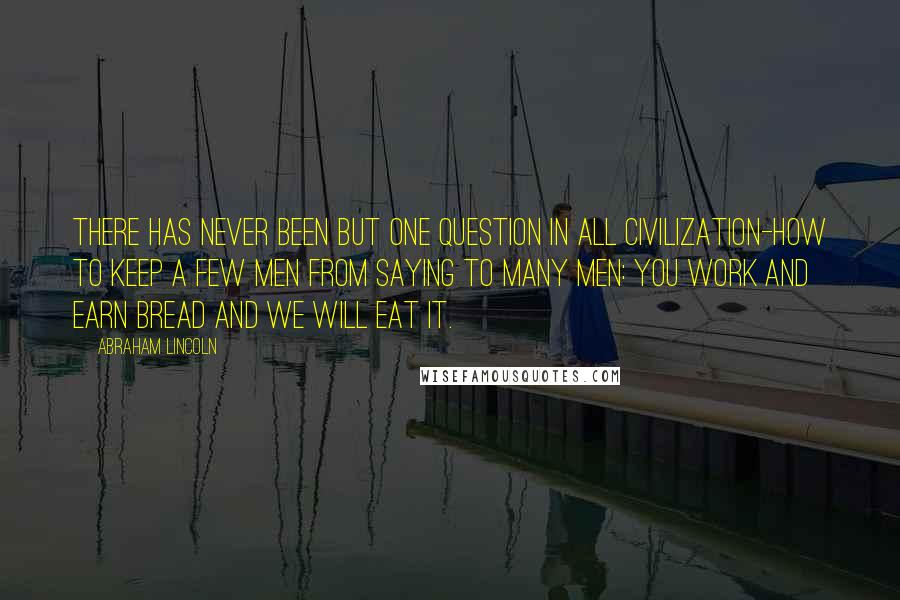 Abraham Lincoln Quotes: There has never been but one question in all civilization-how to keep a few men from saying to many men: You work and earn bread and we will eat it.