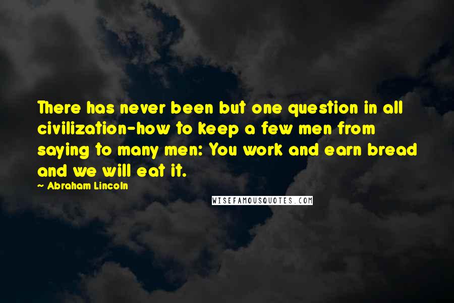Abraham Lincoln Quotes: There has never been but one question in all civilization-how to keep a few men from saying to many men: You work and earn bread and we will eat it.