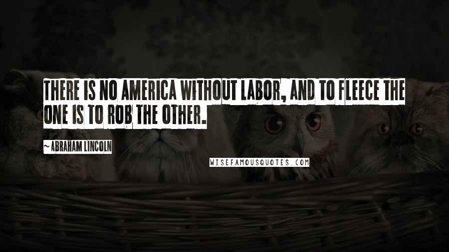 Abraham Lincoln Quotes: There is no America without labor, and to fleece the one is to rob the other.