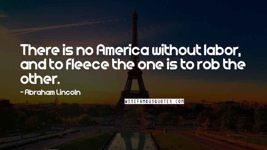 Abraham Lincoln Quotes: There is no America without labor, and to fleece the one is to rob the other.