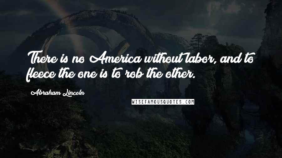 Abraham Lincoln Quotes: There is no America without labor, and to fleece the one is to rob the other.