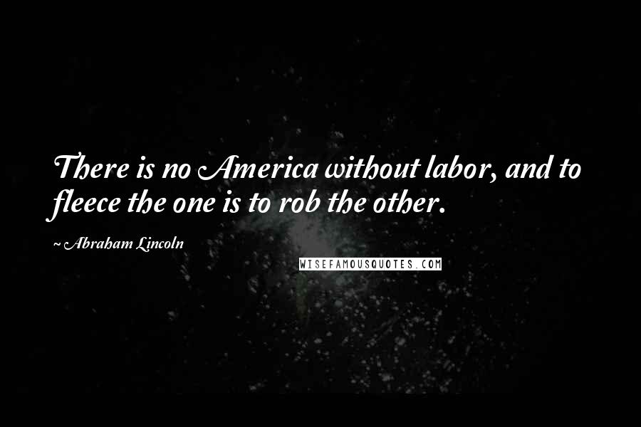 Abraham Lincoln Quotes: There is no America without labor, and to fleece the one is to rob the other.