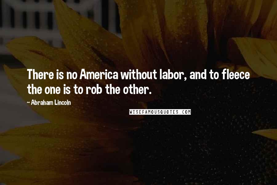 Abraham Lincoln Quotes: There is no America without labor, and to fleece the one is to rob the other.