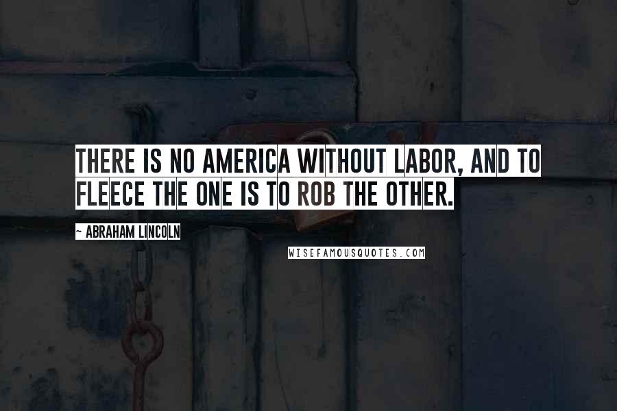 Abraham Lincoln Quotes: There is no America without labor, and to fleece the one is to rob the other.
