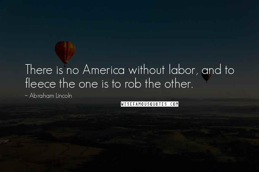 Abraham Lincoln Quotes: There is no America without labor, and to fleece the one is to rob the other.