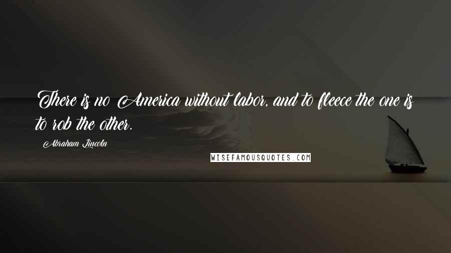 Abraham Lincoln Quotes: There is no America without labor, and to fleece the one is to rob the other.