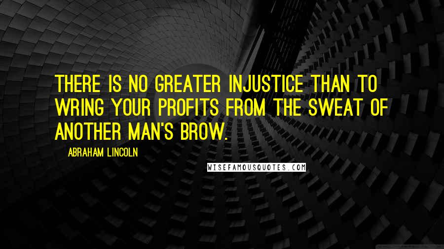 Abraham Lincoln Quotes: There is no greater injustice than to wring your profits from the sweat of another man's brow.