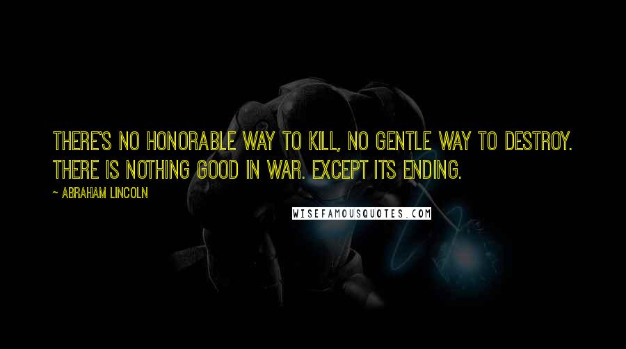 Abraham Lincoln Quotes: There's no honorable way to kill, no gentle way to destroy. There is nothing good in war. Except its ending.