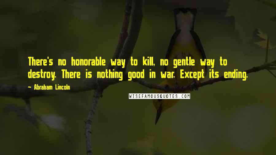 Abraham Lincoln Quotes: There's no honorable way to kill, no gentle way to destroy. There is nothing good in war. Except its ending.