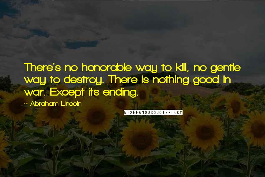 Abraham Lincoln Quotes: There's no honorable way to kill, no gentle way to destroy. There is nothing good in war. Except its ending.