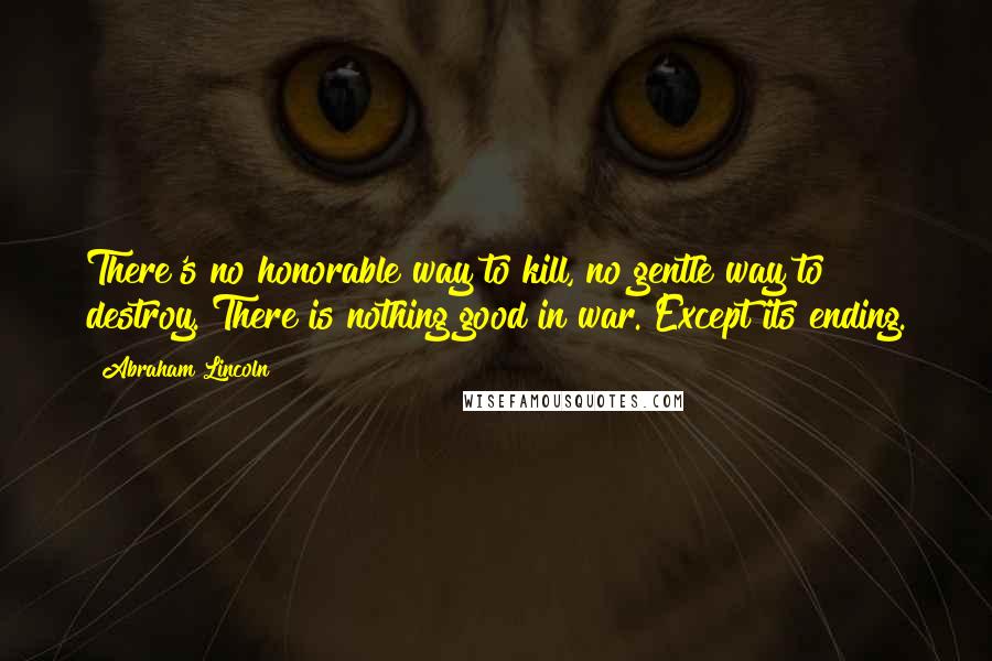 Abraham Lincoln Quotes: There's no honorable way to kill, no gentle way to destroy. There is nothing good in war. Except its ending.