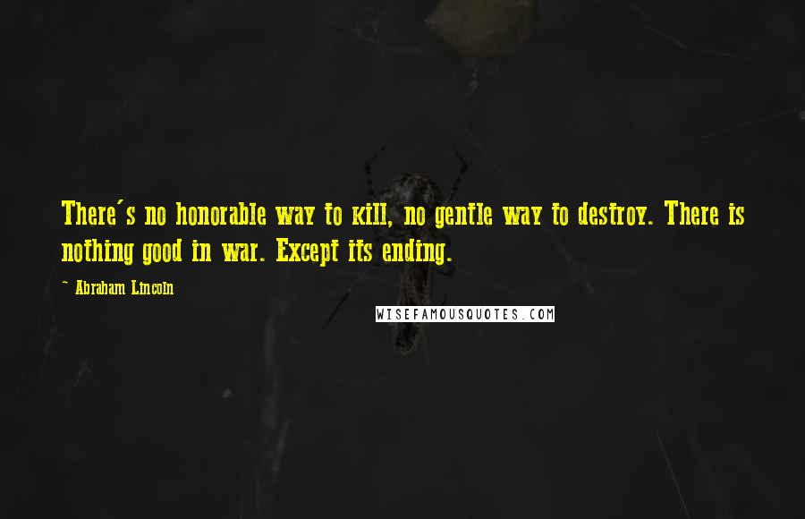 Abraham Lincoln Quotes: There's no honorable way to kill, no gentle way to destroy. There is nothing good in war. Except its ending.