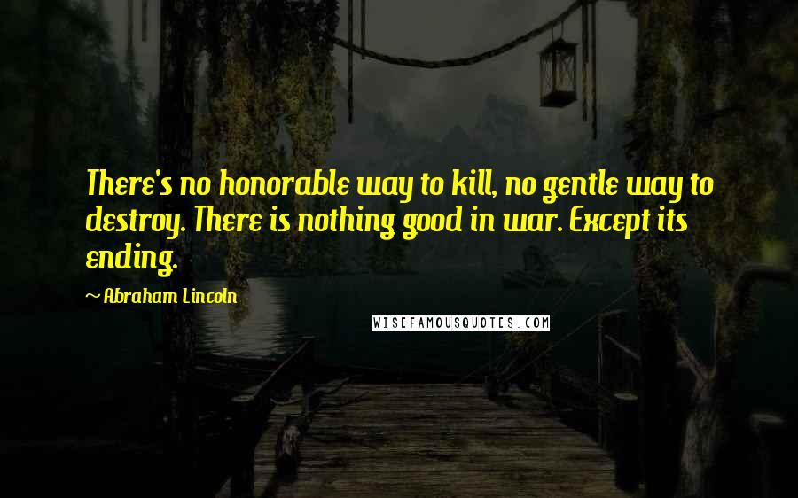 Abraham Lincoln Quotes: There's no honorable way to kill, no gentle way to destroy. There is nothing good in war. Except its ending.