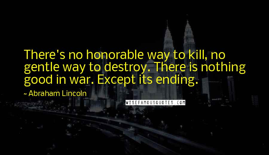 Abraham Lincoln Quotes: There's no honorable way to kill, no gentle way to destroy. There is nothing good in war. Except its ending.