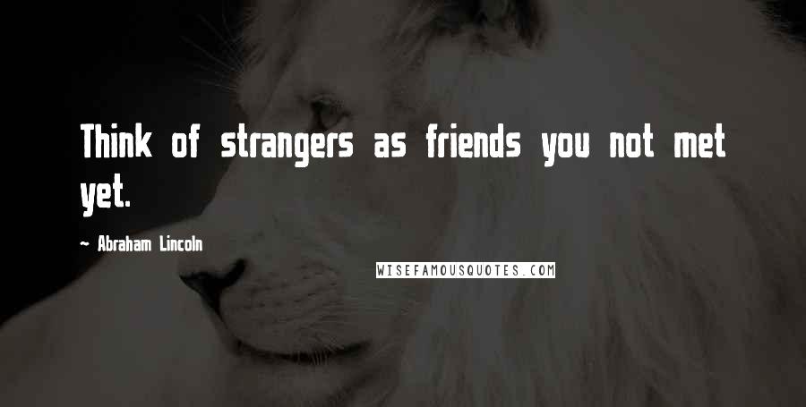 Abraham Lincoln Quotes: Think of strangers as friends you not met yet.