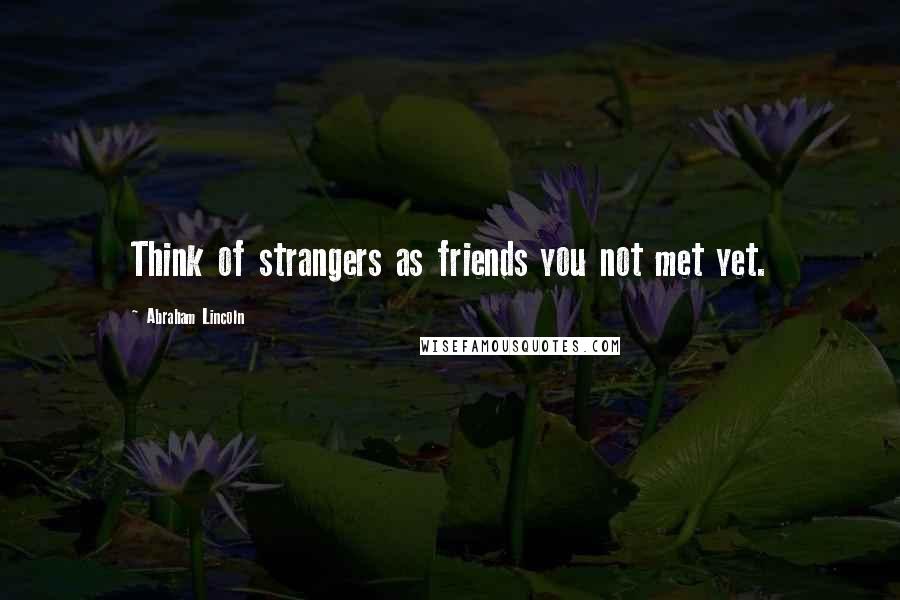 Abraham Lincoln Quotes: Think of strangers as friends you not met yet.