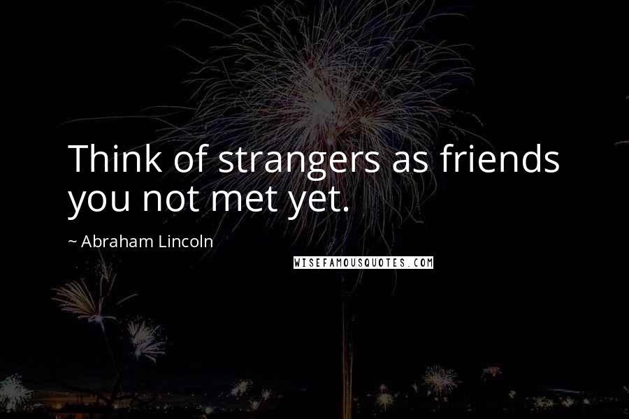 Abraham Lincoln Quotes: Think of strangers as friends you not met yet.