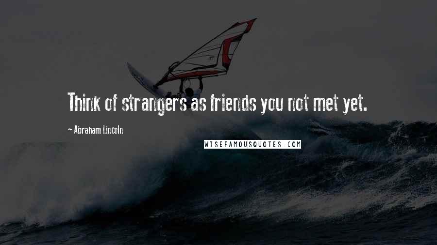 Abraham Lincoln Quotes: Think of strangers as friends you not met yet.