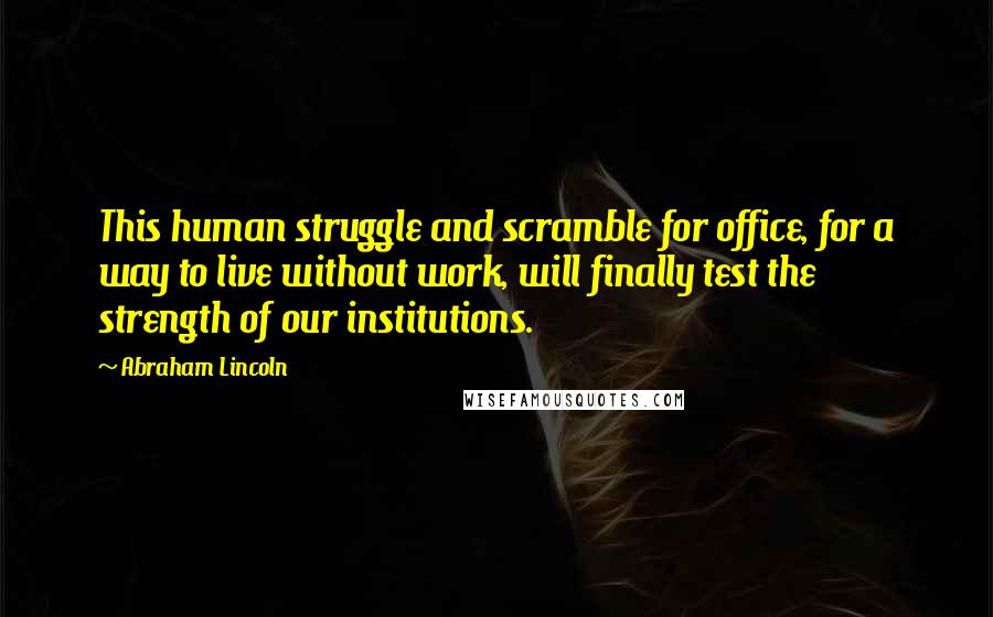 Abraham Lincoln Quotes: This human struggle and scramble for office, for a way to live without work, will finally test the strength of our institutions.